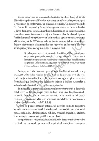 55
F
o
n
d
o
E
d
i
t
o
r
i
a
l
P
U
C
P
Elvira Méndez Chang
Como se ha visto en el desarrollo histórico-jurídico, la Ley de las XII
Tablas fue la primera codificación romana y un referente importante para
la resolución de controversias en el derecho romano. Como expresión del
ius civile en Roma, esta ley fue estudiada y comentada, así como aplicada a
lo largo de muchos siglos. Sin embargo, la aplicación de sus disposiciones
resultaba a veces inadecuada o injusta. Frente a ello, la labor del pretor
fue fundamental para poder evitar las injusticias y plantear respuestas más
allá de la Ley de las XII Tablas y de las demás normas del ius civile. En el
Digesto, se presentan claramente los tres supuestos en los cuales el pretor
actuó, para ayudar, corregir o suplir el derecho civil:
Derecho pretorio es el que por razón de utilidad pública introdujeron
los pretores, para ayudar, o suplir, o corregir el derecho civil; el cual se
llama también honorario, habiéndose denominado así por el honor de
los pretores [adiuvandi, vel supplendi, vel corrigendi iuris civilis gratia,
propter utilitatem publicam] (D.1.1.7.1).
Aunque no tenía facultades para derogar las disposiciones de la Ley
de las XII Tablas ni las normas de otras fuentes del derecho civil, el pretor
podía mejorar lo establecido en dicha norma, corregir la rigidez o excesiva
formalidad que llevaba a una aplicación injusta, e incluso suspender la
aplicación del ius civile y corregirlo, reemplazarlo.
Es innegable la importancia que tuvo el ius honorarium en el desarrollo
del derecho de Roma, ya que permitió hacer más justa la aplicación del
ius civile. Esta función, a través del ejercicio de la iurisdictio del pretor,
hizo que juristas como Marciano afirmaran que el derecho honorario era
la viva voz del derecho civil (D.1.1.8).
Como se puede apreciar, estudiar el derecho romano requeriría
abordar casi todas las ramas del derecho, tales como civil, constitucional,
penal, tributario, administrativo, público, procesal, mercantil, etcétera.
Sin embargo, esto no será posible en este libro.
Luego de revisar los principales conceptos del derecho romano y haber
precisado su contenido, presentaré los principales términos, conceptos,
 