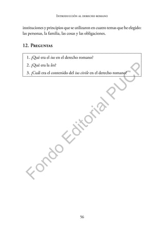 56
F
o
n
d
o
E
d
i
t
o
r
i
a
l
P
U
C
P
Introducción al derecho romano
instituciones y principios que se utilizaron en cuatro temas que he elegido:
las personas, la familia, las cosas y las obligaciones.
12. Preguntas
1. ¿Qué era el ius en el derecho romano?
2. ¿Qué era la lex?
3. ¿Cuál era el contenido del ius civile en el derecho romano?
 