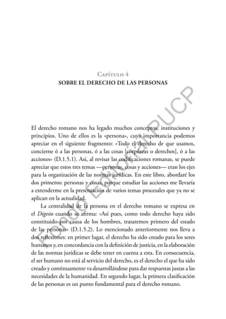 F
o
n
d
o
E
d
i
t
o
r
i
a
l
P
U
C
P
Capítulo 4
SOBRE EL DERECHO DE LAS PERSONAS
El derecho romano nos ha legado muchos conceptos, instituciones y
principios. Uno de ellos es la «persona», cuya importancia podemos
apreciar en el siguiente fragmento: «Todo el derecho de que usamos,
concierne ó a las personas, ó a las cosas [corpóreas o derechos], ó a las
acciones» (D.1.5.1). Así, al revisar las codificaciones romanas, se puede
apreciar que estos tres temas —personas, cosas y acciones— eran los ejes
para la organización de las normas jurídicas. En este libro, abordaré los
dos primeros: personas y cosas, porque estudiar las acciones me llevaría
a extenderme en la presentación de varios temas procesales que ya no se
aplican en la actualidad.
La centralidad de la persona en el derecho romano se expresa en
el Digesto cuando se afirma: «Así pues, como todo derecho haya sido
constituido por causa de los hombres, trataremos primero del estado
de las personas» (D.1.5.2). Lo mencionado anteriormente nos lleva a
dos reflexiones: en primer lugar, el derecho ha sido creado para los seres
humanos y, en concordancia con la definición de justicia, en la elaboración
de las normas jurídicas se debe tener en cuenta a esta. En consecuencia,
el ser humano no está al servicio del derecho, es el derecho el que ha sido
creado y continuamente va desarrollándose para dar respuestas justas a las
necesidades de la humanidad. En segundo lugar, la primera clasificación
de las personas es un punto fundamental para el derecho romano.
 