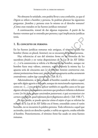 58
F
o
n
d
o
E
d
i
t
o
r
i
a
l
P
U
C
P
Introducción al derecho romano
No obstante lo señalado, esto podría llevar a una confusión, ya que el
Digesto se refiere a hombre y persona. Se podrían plantear las siguientes
preguntas: ¿hombre y persona eran lo mismo en el derecho romano?
¿Cómo eran tratados en las fuentes jurídicas romanas?
A continuación, trataré de dar algunas respuestas. A partir de las
fuentes veremos qué se entendía por persona y qué implicancias jurídicas
tenía.
1. El concepto de persona
En las fuentes jurídicas romanas más antiguas, el término usado fue
hombre (homo; en plural, homines); no se encuentra la palabra persona.
Hay referencias al uso del término homo en las fórmulas de los
sacerdotes fetiales y en varias disposiciones de la Ley de las XII Tablas:
«[…] si la controversia se refería a la libertad de un hombre, aunque ese
hombre fuese muy valioso, entonces, según disponía la misma ley. La
apuesta sería de cincuenta ases [si de libertate hominis controversia erat,
etiamsi pretiosissimus homoesset, tamen ut quinquagenaria assibus sacramento
contenderetur, eadem lege cautum est]» (Tab. II.1a).
Adicionalmente, se hace alusión al hombre cuando se refiere a aquel
que sufre algún agravio a su honor, aunque sin mencionarlo expresamente,
como en: «[…] esta se debía aplicar también en aquellos casos en los que
alguien ultrajara o compusiera canciones que producen infamia o deshonor
a otro [in his hanc quoque sanciendam putaverunt; si quis occentavisset sive
carmen condidisset, quod infamiam facert flagitiumve alteri]» (Tab.VIII.1b).
De este modo, se puede apreciar cómo el sujeto al que se referían las
normas de la Ley de las XII Tablas era el homo, entendido como el varón
humano, no se encuentra la palabra persona. Toda referencia a aquel que
accionaba, ejercía un derecho o poder, o sufría un agravio, estaba referido
al hombre. Posteriormente, el término homo fue usado en otras fuentes
romanas.
 