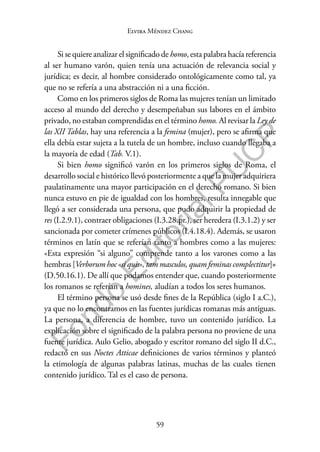 59
F
o
n
d
o
E
d
i
t
o
r
i
a
l
P
U
C
P
Elvira Méndez Chang
Si se quiere analizar el significado de homo, esta palabra hacía referencia
al ser humano varón, quien tenía una actuación de relevancia social y
jurídica; es decir, al hombre considerado ontológicamente como tal, ya
que no se refería a una abstracción ni a una ficción.
Como en los primeros siglos de Roma las mujeres tenían un limitado
acceso al mundo del derecho y desempeñaban sus labores en el ámbito
privado, no estaban comprendidas en el término homo. Al revisar la Ley de
las XII Tablas, hay una referencia a la femina (mujer), pero se afirma que
ella debía estar sujeta a la tutela de un hombre, incluso cuando llegaba a
la mayoría de edad (Tab. V.1).
Si bien homo significó varón en los primeros siglos de Roma, el
desarrollo social e histórico llevó posteriormente a que la mujer adquiriera
paulatinamente una mayor participación en el derecho romano. Si bien
nunca estuvo en pie de igualdad con los hombres, resulta innegable que
llegó a ser considerada una persona, que pudo adquirir la propiedad de
res (I.2.9.1), contraer obligaciones (I.3.28.pr.), ser heredera (I.3.1.2) y ser
sancionada por cometer crímenes públicos (I.4.18.4). Además, se usaron
términos en latín que se referían tanto a hombres como a las mujeres:
«Esta expresión “si alguno” comprende tanto a los varones como a las
hembras [Verborum hoc «si quis», tam masculos, quam feminas complectitur]»
(D.50.16.1). De allí que podamos entender que, cuando posteriormente
los romanos se referían a homines, aludían a todos los seres humanos.
El término persona se usó desde fines de la República (siglo I a.C.),
ya que no lo encontramos en las fuentes jurídicas romanas más antiguas.
La persona, a diferencia de hombre, tuvo un contenido jurídico. La
explicación sobre el significado de la palabra persona no proviene de una
fuente jurídica. Aulo Gelio, abogado y escritor romano del siglo II d.C.,
redactó en sus Noctes Atticae definiciones de varios términos y planteó
la etimología de algunas palabras latinas, muchas de las cuales tienen
contenido jurídico. Tal es el caso de persona.
 