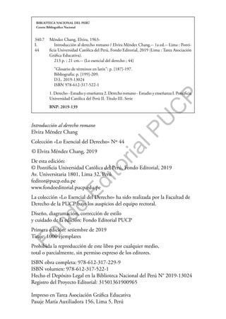 F
o
n
d
o
E
d
i
t
o
r
i
a
l
P
U
C
P
BIBLIOTECA NACIONAL DEL PERÚ
Centro Bibliográfico Nacional
340.7
L
44
Méndez Chang, Elvira, 1963-
Introducción al derecho romano / Elvira Méndez Chang.-- 1a ed.-- Lima : Ponti-
ficia Universidad Católica del Perú, Fondo Editorial, 2019 (Lima : Tarea Asociación
Gráfica Educativa).
213 p. ; 21 cm.-- (Lo esencial del derecho ; 44)
"Glosario de términos en latín": p. [187]-197.
Bibliografía: p. [199]-209.
D.L. 2019-13024
ISBN 978-612-317-522-1
1. Derecho - Estudio y enseñanza 2. Derecho romano - Estudio y enseñanza I. Pontificia
Universidad Católica del Perú II. Título III. Serie
BNP: 2019-139
Introducción al derecho romano
Elvira Méndez Chang
Colección «Lo Esencial del Derecho» Nº 44
© Elvira Méndez Chang, 2019
De esta edición:
© Pontificia Universidad Católica del Perú, Fondo Editorial, 2019
Av. Universitaria 1801, Lima 32, Perú
feditor@pucp.edu.pe
www.fondoeditorial.pucp.edu.pe
La colección «Lo Esencial del Derecho» ha sido realizada por la Facultad de
Derecho de la PUCP bajo los auspicios del equipo rectoral.
Diseño, diagramación, corrección de estilo
y cuidado de la edición: Fondo Editorial PUCP
Primera edición: setiembre de 2019
Tiraje: 1000 ejemplares
Prohibida la reproducción de este libro por cualquier medio,
total o parcialmente, sin permiso expreso de los editores.
ISBN obra completa: 978-612-317-229-9
ISBN volumen: 978-612-317-522-1
Hecho el Depósito Legal en la Biblioteca Nacional del Perú N° 2019-13024
Registro del Proyecto Editorial: 31501361900965
Impreso en Tarea Asociación Gráfica Educativa
Pasaje María Auxiliadora 156, Lima 5, Perú
 