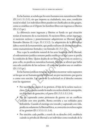 64
F
o
n
d
o
E
d
i
t
o
r
i
a
l
P
U
C
P
Introducción al derecho romano
En las fuentes, se señala que los seres humanos son naturalmente libres
(D.1.4.1; I.1.3.1), sin que importe su ciudadanía, raza, sexo, condición
social ni edad. Los individuos libres pueden ser clasificados en dos grupos,
como se establece en el Digesto: los hombres libres son ingenuos o libertos
(D.1.5.5.pr.).
La diferencia entre ingenuos y libertos se funda en qué situación
tenían al momento de su nacimiento. Si nacieron libres, serían ingenuos;
si nacieron esclavos y posteriormente adquirieron su libertad, serían
llamados libertos (I.1.4.pr.; D.1.5.5.2). La adquisición de la libertad se
daba a través de la manumisión, que podía realizarse de distintas maneras,
como manumisiones formales y no formales (I.1.5.1-2).
Pese a que la condición natural de los seres humanos era la libertad,
el ordenamiento jurídico romano podía establecer en qué casos se perdía
la condición de libre. Quien dejaba de ser libre se convertía en esclavo y,
pese a ello, no perdía su naturaleza humana. Además, se afirmó que había
una sola condición de los esclavos: «Et servorum quidem una est conditio»
(D.1.5.5.pr.).
En las fuentes jurídicas romanas, se pueden encontrar varios supuestos
en los que un ser humano perdía la libertad, sea por nacimiento, por guerra
o como una sanción. Las causas de la esclavitud en el derecho romano
eran las siguientes:
• Por nacimiento: según el ius gentium, el hijo de la esclava nacía es-
clavo. Esto sucedía cuando la madre era esclava desde la concepción,
en el proceso de gestación y el parto (D.1.5.5.1; I.1.3.4).
• Por ser capturado como prisionero de guerra: en un conflicto
armado con otro pueblo, Roma enviaba a sus soldados para
defenderla. Cuando el enemigo era vencido y capturado con vida,
perdía no solamente la libertad física, se convertía en esclavo según
el ius gentium (D.1.5.5.1; I.1.3.4).
• Por sanción: cada pueblo, a través de su derecho civil, establecía
cuándo se privaba de libertad a un individuo como resultado de la
 