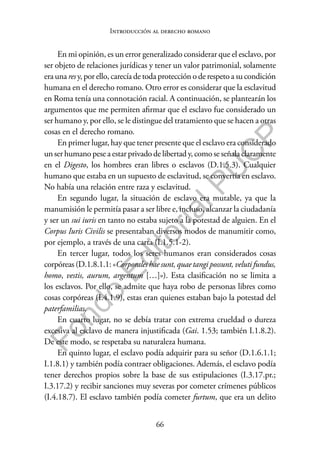 66
F
o
n
d
o
E
d
i
t
o
r
i
a
l
P
U
C
P
Introducción al derecho romano
En mi opinión, es un error generalizado considerar que el esclavo, por
ser objeto de relaciones jurídicas y tener un valor patrimonial, solamente
era una res y, por ello, carecía de toda protección o de respeto a su condición
humana en el derecho romano. Otro error es considerar que la esclavitud
en Roma tenía una connotación racial. A continuación, se plantearán los
argumentos que me permiten afirmar que el esclavo fue considerado un
ser humano y, por ello, se le distingue del tratamiento que se hacen a otras
cosas en el derecho romano.
En primer lugar, hay que tener presente que el esclavo era considerado
un ser humano pese a estar privado de libertad y, como se señala claramente
en el Digesto, los hombres eran libres o esclavos (D.1.5.3). Cualquier
humano que estaba en un supuesto de esclavitud, se convertía en esclavo.
No había una relación entre raza y esclavitud.
En segundo lugar, la situación de esclavo era mutable, ya que la
manumisión le permitía pasar a ser libre e, incluso, alcanzar la ciudadanía
y ser un sui iuris en tanto no estaba sujeto a la potestad de alguien. En el
Corpus Iuris Civilis se presentaban diversos modos de manumitir como,
por ejemplo, a través de una carta (I.1.5.1-2).
En tercer lugar, todos los seres humanos eran considerados cosas
corpóreas (D.1.8.1.1: «Corporales hae sunt, quae tangi possunt, veluti fundus,
homo, vestis, aurum, argentum […]»). Esta clasificación no se limita a
los esclavos. Por ello, se admite que haya robo de personas libres como
cosas corpóreas (I.4.1.9), estas eran quienes estaban bajo la potestad del
paterfamilias.
En cuarto lugar, no se debía tratar con extrema crueldad o dureza
excesiva al esclavo de manera injustificada (Gai. 1.53; también I.1.8.2).
De este modo, se respetaba su naturaleza humana.
En quinto lugar, el esclavo podía adquirir para su señor (D.1.6.1.1;
I.1.8.1) y también podía contraer obligaciones. Además, el esclavo podía
tener derechos propios sobre la base de sus estipulaciones (I.3.17.pr.;
I.3.17.2) y recibir sanciones muy severas por cometer crímenes públicos
(I.4.18.7). El esclavo también podía cometer furtum, que era un delito
 