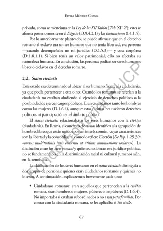 67
F
o
n
d
o
E
d
i
t
o
r
i
a
l
P
U
C
P
Elvira Méndez Chang
privado, como se menciona en la Ley de las XIITablas (Tab. XII.2a); esto se
afirma posteriormente en el Digesto (D.9.4.2.1) y las Instituciones (I.4.1.5).
Por lo anteriormente planteado, se puede afirmar que en el derecho
romano el esclavo era un ser humano que no tenía libertad, era persona
—cuando desempeñaba un rol jurídico (D.1.5.3)— y cosa corpórea
(D.1.8.1.1). Si bien tenía un valor patrimonial, ello no afectaba su
naturaleza humana. En conclusión, las personas podían ser seres humanos
libres o esclavos en el derecho romano.
2.2. Status civitatis
Este estado era determinado al ubicar al ser humano frente a la ciudadanía,
ya que podía pertenecer a esta o no. Cuando los romanos se referían a la
ciudadanía no estaban aludiendo al ejercicio de derechos políticos o la
posibilidad de ejercer cargos públicos. Eran ciudadanos tanto los hombres
como las mujeres (D.1.6.4), aunque estas últimas no tuvieron derechos
políticos ni participación en el ámbito público.
El status civitatis relacionaba a los seres humanos con la civitas
(ciudadanía). En Roma, el concepto de civitas identifica a la agrupación de
hombres libres que están unidos por un interés común, cuyas características
son la libertad y la concordia, tal como lo refiere Cicerón (De Rep. 1.25.39:
«coetus multitudinis iuris consensu et utilitas communione sociatus»). La
distinción entre los cives romani y quienes no lo eran era jurídico-política,
no se fundamentaba en la discriminación racial ni cultural y, menos aún,
en la xenofobia.
La clasificación de los seres humanos en el status civitatis distinguía a
dos grupos de personas: quienes eran ciudadanos romanos y quienes no
lo eran. A continuación, explicaremos brevemente cada uno:
• Ciudadanos romanos: eran aquellos que pertenecían a la civitas
romana, sean hombres o mujeres, púberes o impúberes (D.1.6.4).
No importaba si estaban subordinados o no a un paterfamilias. Por
contar con la ciudadanía romana, se les aplicaba el ius civile.
 