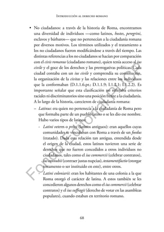 68
F
o
n
d
o
E
d
i
t
o
r
i
a
l
P
U
C
P
Introducción al derecho romano
• No ciudadanos: a través de la historia de Roma, encontramos
una diversidad de individuos —como latinos, hostes, peregrini,
esclavos y bárbaros— que no pertenecían a la ciudadanía romana
por diversos motivos. Los términos utilizados y el tratamiento a
los no ciudadanos fueron modificándose a través del tiempo. Las
distintas referencias a los no ciudadanos se hacían por comparación
con el civis romanus (ciudadano romano), quien tenía acceso al ius
civile y el goce de los derechos y las prerrogativas políticas. Cada
ciudad contaba con un ius civile y comprendía su constitución,
la organización de la civitas y las relaciones entre los individuos
que la conformaban (D.1.1.6.pr.; D.1.1.9; I.1.2.1; I.1.2.2). Es
importante señalar que esta clasificación no reflejaba criterios
raciales ni discriminatorios sino una posición frente a la ciudadanía.
A lo largo de la historia, carecieron de ciudadanía romana:
– Latinus: era quien no pertenecía a la ciudadanía de Roma pero
que formaba parte de un pueblo latino o se les dio ese nombre.
Hubo varios tipos de latinos:
- Latini veteres o prisci (latinos antiguos): eran aquellos cuyas
comunidades se vinculaban con Roma a través de un foedus
(tratado). Dada esta relación tan antigua, entendida desde
el origen de la ciudad, estos latinos tuvieron una serie de
derechos que no fueron concedidos a otros individuos no
ciudadanos, tales como el ius commercii (celebrar contratos),
ius connubii (contraer justas nupcias), testamentifactio (otorgar
testamento o ser instituido en este), entre otros.
- Latini coloniarii: eran los habitantes de una colonia a la que
Roma otorgó el carácter de latina. A estos también se les
concedieron algunos derechos como el ius commercii (celebrar
contratos) y el ius suffragii (derecho de votar en las asambleas
populares), cuando estaban en territorio romano.
 