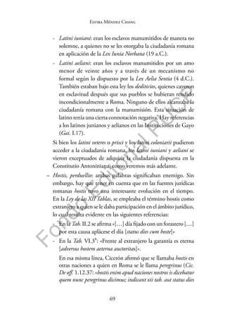 69
F
o
n
d
o
E
d
i
t
o
r
i
a
l
P
U
C
P
Elvira Méndez Chang
- Latini iuniani: eran los esclavos manumitidos de manera no
solemne, a quienes no se les otorgaba la ciudadanía romana
en aplicación de la Lex Iunia Norbana (19 a.C.).
- Latini aeliani: eran los esclavos manumitidos por un amo
menor de veinte años y a través de un mecanismo no
formal según lo dispuesto por la Lex Aelia Sentia (4 d.C.).
También estaban bajo esta ley los dediticios, quienes cayeron
en esclavitud después que sus pueblos se hubieran rendido
incondicionalmente a Roma. Ninguno de ellos alcanzaba la
ciudadanía romana con la manumisión. Esta situación de
latino tenía una cierta connotación negativa. Hay referencias
a los latinos junianos y aelianos en las Instituciones de Gayo
(Gai. I.17).
Si bien los latini veteres o prisci y los latini coloniarii pudieron
acceder a la ciudadanía romana, los latini iuniani y aeliani se
vieron exceptuados de adquirir la ciudadanía dispuesta en la
Constitutio Antoniniana, como veremos más adelante.
– Hostis, perduellio: ambas palabras significaban enemigo. Sin
embargo, hay que tener en cuenta que en las fuentes jurídicas
romanas hostis tuvo una interesante evolución en el tiempo.
En la Ley de las XII Tablas, se empleaba el término hostis como
extranjero a quien se le daba participación en el ámbito jurídico,
lo cual resulta evidente en las siguientes referencias:
- En la Tab. II.2 se afirma «[…] día fijado con un forastero […]
por esta causa aplácese el día [status dies cum hoste]»
- En la Tab. VI.3b: «Frente al extranjero la garantía es eterna
[adversus hostem aeterna auctoritas]».
En esa misma línea, Cicerón afirmó que se llamaba hostis en
otras naciones a quien en Roma se le llama peregrinus (Cic.
De off. 1.12.37: «hostis enim apud naciones nostros is dicebatur
quem nunc peregrinus dicimus; indicant xii tab. aut status dies
 