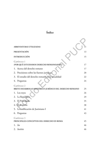F
o
n
d
o
E
d
i
t
o
r
i
a
l
P
U
C
P
Índice
ABREVIATURAS UTILIZADAS 11
PRESENTACIÓN 13
INTRODUCCIÓN 15
Capítulo 1
¿POR QUÉ ESTUDIAMOS DERECHO ROMANO HOY? 17
1. Acerca del derecho romano 17
2. Precisiones sobre las fuentes jurídicas 20
3. El estudio del derecho romano en la actualidad 22
4. Preguntas 24
Capítulo 2
BREVE DESARROLLO HISTÓRICO-JURÍDICO DEL DERECHO ROMANO 25
1. Los reyes 26
2. La República 29
3. El Principado 35
4. El Imperio 38
5. La codificación de Justiniano I 41
6. Preguntas 43
Capítulo 3
PRINCIPALES CONCEPTOS DEL DERECHO EN ROMA 45
1. Ius 46
2. Iustitia 46
 
