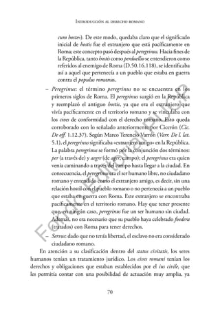 70
F
o
n
d
o
E
d
i
t
o
r
i
a
l
P
U
C
P
Introducción al derecho romano
cum hoste»). De este modo, quedaba claro que el significado
inicial de hostis fue el extranjero que está pacíficamente en
Roma; este concepto pasó después al peregrinus. Hacia fines de
la República, tanto hostiscomoperduellio se entendieron como
referidos al enemigo de Roma (D.50.16.118), se identificaba
así a aquel que pertenecía a un pueblo que estaba en guerra
contra el populus romanus.
– Peregrinus: el término peregrinus no se encuentra en los
primeros siglos de Roma. El peregrinus surgió en la República
y reemplazó el antiguo hostis, ya que era el extranjero que
vivía pacíficamente en el territorio romano y se vinculaba con
los cives de conformidad con el derecho romano. Esto queda
corroborado con lo señalado anteriormente por Cicerón (Cic.
De off. 1.12.37). Según Marco Terencio Varrón (Varr. De l. lat.
5.1), el peregrinus significaba «extranjero amigo» en la República.
La palabra peregrinus se formó por la conjunción dos términos:
per (a través de) y aegre (de ager, campo); el peregrinus era quien
venía caminando a través del campo hasta llegar a la ciudad. En
consecuencia, el peregrinus era el ser humano libre, no ciudadano
romano y entendido como el extranjero amigo, es decir, sin una
relación hostil con el pueblo romano o no pertenecía a un pueblo
que estaba en guerra con Roma. Este extranjero se encontraba
pacíficamente en el territorio romano. Hay que tener presente
que, en ningún caso, peregrinus fue un ser humano sin ciudad.
Además, no era necesario que su pueblo haya celebrado foedera
(tratados) con Roma para tener derechos.
– Servus: dado que no tenía libertad, el esclavo no era considerado
ciudadano romano.
En atención a su clasificación dentro del status civitatis, los seres
humanos tenían un tratamiento jurídico. Los cives romani tenían los
derechos y obligaciones que estaban establecidos por el ius civile, que
les permitía contar con una posibilidad de actuación muy amplia, ya
 