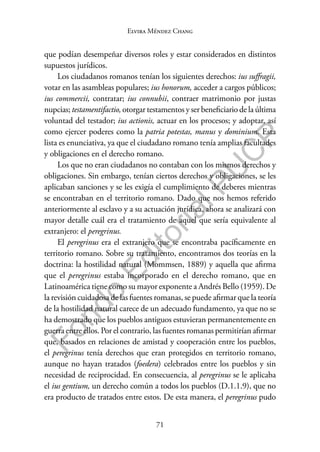 71
F
o
n
d
o
E
d
i
t
o
r
i
a
l
P
U
C
P
Elvira Méndez Chang
que podían desempeñar diversos roles y estar considerados en distintos
supuestos jurídicos.
Los ciudadanos romanos tenían los siguientes derechos: ius suffragii,
votar en las asambleas populares; ius honorum, acceder a cargos públicos;
ius commercii, contratar; ius connubii, contraer matrimonio por justas
nupcias; testamentifactio, otorgar testamentos y ser beneficiario de la última
voluntad del testador; ius actionis, actuar en los procesos; y adoptar, así
como ejercer poderes como la patria potestas, manus y dominium. Esta
lista es enunciativa, ya que el ciudadano romano tenía amplias facultades
y obligaciones en el derecho romano.
Los que no eran ciudadanos no contaban con los mismos derechos y
obligaciones. Sin embargo, tenían ciertos derechos y obligaciones, se les
aplicaban sanciones y se les exigía el cumplimiento de deberes mientras
se encontraban en el territorio romano. Dado que nos hemos referido
anteriormente al esclavo y a su actuación jurídica, ahora se analizará con
mayor detalle cuál era el tratamiento de aquel que sería equivalente al
extranjero: el peregrinus.
El peregrinus era el extranjero que se encontraba pacíficamente en
territorio romano. Sobre su tratamiento, encontramos dos teorías en la
doctrina: la hostilidad natural (Mommsen, 1889) y aquella que afirma
que el peregrinus estaba incorporado en el derecho romano, que en
Latinoamérica tiene como su mayor exponente a Andrés Bello (1959). De
la revisión cuidadosa de las fuentes romanas, se puede afirmar que la teoría
de la hostilidad natural carece de un adecuado fundamento, ya que no se
ha demostrado que los pueblos antiguos estuvieran permanentemente en
guerra entre ellos. Por el contrario, las fuentes romanas permitirían afirmar
que, basados en relaciones de amistad y cooperación entre los pueblos,
el peregrinus tenía derechos que eran protegidos en territorio romano,
aunque no hayan tratados (foedera) celebrados entre los pueblos y sin
necesidad de reciprocidad. En consecuencia, al peregrinus se le aplicaba
el ius gentium, un derecho común a todos los pueblos (D.1.1.9), que no
era producto de tratados entre estos. De esta manera, el peregrinus pudo
 