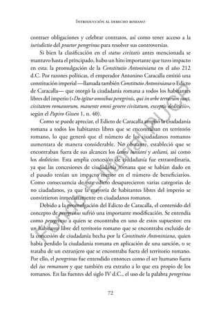 72
F
o
n
d
o
E
d
i
t
o
r
i
a
l
P
U
C
P
Introducción al derecho romano
contraer obligaciones y celebrar contratos, así como tener acceso a la
iurisdictio del praetor peregrinus para resolver sus controversias.
Si bien la clasificación en el status civitatis antes mencionada se
mantuvo hasta el principado, hubo un hito importante que tuvo impacto
en esta: la promulgación de la Constitutio Antoniniana en el año 212
d.C. Por razones políticas, el emperador Antonino Caracalla emitió una
constitución imperial —llamada también Constitutio Antoniniana o Edicto
de Caracalla— que otorgó la ciudadanía romana a todos los habitantes
libres del imperio («Do igitur omnibus peregrinis, qui in orbe terrarum sunt,
civitatem romanorum, manente omni genere civitatum, exceptis dediticiis»,
según el Papiro Gissen 1, n. 40).
Como se puede apreciar, el Edicto de Caracalla amplió la ciudadanía
romana a todos los habitantes libres que se encontraban en territorio
romano, lo que generó que el número de los ciudadanos romanos
aumentara de manera considerable. No obstante, estableció que se
encontraban fuera de sus alcances los latini iuniani y aeliani, así como
los dediticios. Esta amplia concesión de ciudadanía fue extraordinaria,
ya que las concesiones de ciudadanía romana que se habían dado en
el pasado tenían un impacto menor en el número de beneficiarios.
Como consecuencia de este edicto desaparecieron varias categorías de
no ciudadanos, ya que la mayoría de habitantes libres del imperio se
convirtieron inmediatamente en ciudadanos romanos.
Debido a la promulgación del Edicto de Caracalla, el contenido del
concepto de peregrinus sufrió una importante modificación. Se entendía
como peregrinus a quien se encontraba en uno de estos supuestos: era
un habitante libre del territorio romano que se encontraba excluido de
la concesión de ciudadanía hecha por la Constitutio Antoniniana, quien
había perdido la ciudadanía romana en aplicación de una sanción, o se
trataba de un extranjero que se encontraba fuera del territorio romano.
Por ello, el peregrinus fue entendido entonces como el ser humano fuera
del ius romanum y que también era extraño a lo que era propio de los
romanos. En las fuentes del siglo IV d.C., el uso de la palabra peregrinus
 