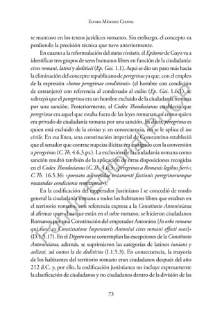 73
F
o
n
d
o
E
d
i
t
o
r
i
a
l
P
U
C
P
Elvira Méndez Chang
se mantuvo en los textos jurídicos romanos. Sin embargo, el concepto va
perdiendo la precisión técnica que tuvo anteriormente.
En cuanto a la reformulación del status civitatis, el Epítomede Gayo va a
identificar tres grupos de seres humanos libres en función de la ciudadanía:
cives romani, latini y dediticii (Ep. Gai. 1.1). Aquí se dio un paso más hacia
laeliminacióndelconceptorepublicanodeperegrinusyaque,conelempleo
de la expresión «homo peregrinae conditionis» (el hombre con condición
de extranjero) con referencia al condenado al exilio (Ep. Gai. 1.6.1), se
subrayó que el peregrinus era un hombre excluido de la ciudadanía romana
por una sanción. Posteriormente, el Codex Theodosianus estableció que
peregrinus era aquel que estaba fuera de las leyes romanas, así como quien
era privado de ciudadanía romana por una sanción. Es decir, peregrinus es
quien está excluido de la civitas y, en consecuencia, no se le aplica el ius
civile. En esa línea, una constitución imperial de Constantino estableció
que el senador que contrae nupcias ilícitas era castigado con la conversión
a peregrinus (C.Th. 4.6.3.pr.). La exclusión de la ciudadanía romana como
sanción resultó también de la aplicación de otras disposiciones recogidas
en el Codex Theodosianus (C.Th. 4.6.3: «peregrinos a Romanis legibus fieri»;
C.Th. 16.5.36: «poenam adimendae testamenti factionis peregrinorumque
mutandae condicionis remittimus»).
En la codificación del emperador Justiniano I se concedió de modo
general la ciudadanía romana a todos los habitantes libres que estaban en
el territorio romano, con referencia expresa a la Constitutio Antoniniana
al afirmar que: «Los que están en el orbe romano, se hicieron ciudadanos
Romanos por una Constitución del emperador Antonino [In orbe romano
qui sunt, ex Constitutione Imperatoris Antonini cives romani effecti sunt]»
(D.1.5.17). En el Digesto no se contemplan las excepciones de la Constitutio
Antoniniana, además, se suprimieron las categorías de latinos iuniani y
aeliani, así como la de dediticios (I.1.5.3). En consecuencia, la mayoría
de los habitantes del territorio romano eran ciudadanos después del año
212 d.C. y, por ello, la codificación justinianea no incluye expresamente
la clasificación de ciudadanos y no ciudadanos dentro de la división de las
 