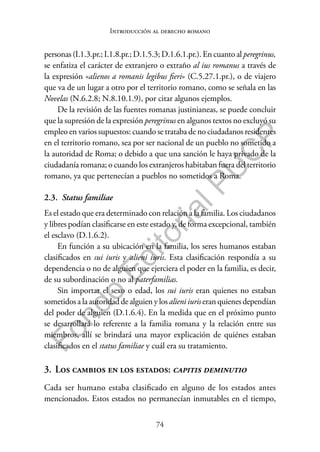 74
F
o
n
d
o
E
d
i
t
o
r
i
a
l
P
U
C
P
Introducción al derecho romano
personas (I.1.3.pr.; I.1.8.pr.; D.1.5.3; D.1.6.1.pr.). En cuanto al peregrinus,
se enfatiza el carácter de extranjero o extraño al ius romanus a través de
la expresión «alienos a romanis legibus fieri» (C.5.27.1.pr.), o de viajero
que va de un lugar a otro por el territorio romano, como se señala en las
Novelas (N.6.2.8; N.8.10.1.9), por citar algunos ejemplos.
De la revisión de las fuentes romanas justinianeas, se puede concluir
que la supresión de la expresión peregrinus en algunos textos no excluyó su
empleo en varios supuestos: cuando se trataba de no ciudadanos residentes
en el territorio romano, sea por ser nacional de un pueblo no sometido a
la autoridad de Roma; o debido a que una sanción le haya privado de la
ciudadanía romana; o cuando los extranjeros habitaban fuera del territorio
romano, ya que pertenecían a pueblos no sometidos a Roma.
2.3. Status familiae
Es el estado que era determinado con relación a la familia. Los ciudadanos
y libres podían clasificarse en este estado y, de forma excepcional, también
el esclavo (D.1.6.2).
En función a su ubicación en la familia, los seres humanos estaban
clasificados en sui iuris y alieni iuris. Esta clasificación respondía a su
dependencia o no de alguien que ejerciera el poder en la familia, es decir,
de su subordinación o no al paterfamilias.
Sin importar el sexo o edad, los sui iuris eran quienes no estaban
sometidos a la autoridad de alguien y los alieni iuris eran quienes dependían
del poder de alguien (D.1.6.4). En la medida que en el próximo punto
se desarrollará lo referente a la familia romana y la relación entre sus
miembros, allí se brindará una mayor explicación de quiénes estaban
clasificados en el status familiae y cuál era su tratamiento.
3. Los cambios en los estados: capitis deminutio
Cada ser humano estaba clasificado en alguno de los estados antes
mencionados. Estos estados no permanecían inmutables en el tiempo,
 