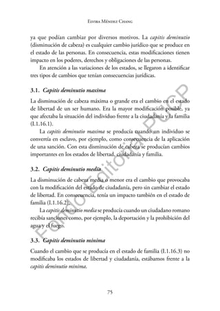 75
F
o
n
d
o
E
d
i
t
o
r
i
a
l
P
U
C
P
Elvira Méndez Chang
ya que podían cambiar por diversos motivos. La capitis deminutio
(disminución de cabeza) es cualquier cambio jurídico que se produce en
el estado de las personas. En consecuencia, estas modificaciones tienen
impacto en los poderes, derechos y obligaciones de las personas.
En atención a las variaciones de los estados, se llegaron a identificar
tres tipos de cambios que tenían consecuencias jurídicas.
3.1. Capitis deminutio maxima
La disminución de cabeza máxima o grande era el cambio en el estado
de libertad de un ser humano. Era la mayor modificación posible, ya
que afectaba la situación del individuo frente a la ciudadanía y la familia
(I.1.16.1).
La capitis deminutio maxima se producía cuando un individuo se
convertía en esclavo, por ejemplo, como consecuencia de la aplicación
de una sanción. Con esta disminución de cabeza se producían cambios
importantes en los estados de libertad, ciudadanía y familia.
3.2. Capitis deminutio media
La disminución de cabeza media o menor era el cambio que provocaba
con la modificación del estado de ciudadanía, pero sin cambiar el estado
de libertad. En consecuencia, tenía un impacto también en el estado de
familia (I.1.16.2).
La capitis deminutio media se producía cuando un ciudadano romano
recibía sanciones como, por ejemplo, la deportación y la prohibición del
agua y el fuego.
3.3. Capitis deminutio minima
Cuando el cambio que se producía en el estado de familia (I.1.16.3) no
modificaba los estados de libertad y ciudadanía, estábamos frente a la
capitis deminutio minima.
 
