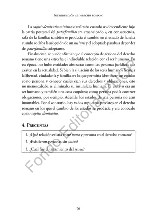 76
F
o
n
d
o
E
d
i
t
o
r
i
a
l
P
U
C
P
Introducción al derecho romano
La capitis deminutio minima se realizaba cuando un descendiente bajo
la patria potestad del paterfamilias era emancipado y, en consecuencia,
salía de la familia; también se producía el cambio en el estado de familia
cuando se daba la adopción de un sui iuris y el adoptado pasaba a depender
del paterfamilias adoptante.
Finalmente, se puede afirmar que el concepto de persona del derecho
romano tiene una estrecha e indisoluble relación con el ser humano. En
esa época, no hubo entidades abstractas como las personas jurídicas que
existen en la actualidad. Si bien la situación de los seres humanos frente a
la libertad, ciudadanía y familia era lo que permitía identificar sus estados
como persona y conocer cuáles eran sus derechos y obligaciones, esto
no menoscababa ni eliminaba su naturaleza humana. El esclavo era un
ser humano y también una cosa corpórea; como persona podía contraer
obligaciones, por ejemplo. Además, los estados de una persona no eran
inmutables. Por el contrario, hay varios supuestos previstos en el derecho
romano en los que el cambio de los estados se producía y era conocido
como capitis deminutio.
4. Preguntas
1. ¿Qué relación existía entre homo y persona en el derecho romano?
2. ¿Existieron personas sin status?
3. ¿Cuál fue el tratamiento del servus?
 