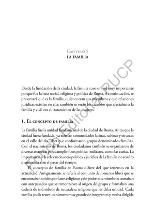 F
o
n
d
o
E
d
i
t
o
r
i
a
l
P
U
C
P
Capítulo 5
LA FAMILIA
Desde la fundación de la ciudad, la familia tuvo un rol muy importante
porque fue la base social, religiosa y política de Roma. A continuación, se
presentará qué es la familia, quiénes eran sus miembros y qué relaciones
jurídicas existían en ella; también se verán los cambios que afectaban a la
familia y cuál era el tratamiento de las mujeres.
1. El concepto de familia
La familia fue la unidad fundamental de la ciudad de Roma. Antes que la
ciudad fuera fundada, ya existían comunidades latinas, sabinas y etruscas
en el valle del río Tíber que conformaron grupos denominados familias.
Con el nacimiento de Roma, los ciudadanos también se organizaron de
diversas maneras para cumplir fines político-militares, como las curias. La
importancia y la relevancia sociopolítica y jurídica de la familia no resultó
disminuida con el pasar del tiempo.
El concepto de familia en Roma difiere del que tenemos en la
actualidad. Antiguamente se refería al conjunto de romanos libres que se
encontraban unidos por lazos religiosos y de poder; sus miembros contaban
con antepasados que se remontaban al origen del grupo y formaban una
cadena de individuos de naturaleza religiosa que les daba unidad. Cada
familia podía tener un número muy grande de integrantes y estaba dirigida
 