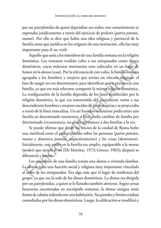 78
F
o
n
d
o
E
d
i
t
o
r
i
a
l
P
U
C
P
Introducción al derecho romano
por un paterfamilias de quien dependían sus todos; este sometimiento se
expresaba jurídicamente a través del ejercicio de poderes (patria potestas,
manus). Por ello se dice que había una idea religiosa y patriarcal de la
familia antes que jurídica en los orígenes de esta institución, ella fue muy
importante para el ius civile.
Aquello que unía a los miembros de una familia romana era la religión
doméstica. Los romanos rendían culto a sus antepasados como dioses
domésticos, cuyas máscaras mortuorias eran colocadas en un lugar de
honor en la domus (casa). Por la relevancia de este culto, la familia romana
agrupaba a los hombres y mujeres que tenían un vínculo religioso: el
lazo de sangre no era determinante para identificar quién pertenecía una
familia, ya que era más relevante compartir la misma religión doméstica.
La configuración de la familia dependía de los lazos establecidos por la
religión doméstica, la que era transmitida del ascendiente varón a sus
descendientes hombres y mujeres nacidos de justas nupcias y se proyectaba
a través de la línea masculina. Un ser humano solamente podía tener una
familia en determinado momento; si bien podía cambiar de familia por
determinada circunstancia, no podía pertenecer a dos familias a la vez.
Se puede afirmar que desde los inicios de la ciudad de Roma hubo
una similitud entre el poder ejercido sobre las personas (patria potestas,
manus y dominica potestas, respectivamente) y las cosas (dominium).
Inicialmente, este poder en la familia era amplio, equiparable a la manus
(poder) que ejercía el rex (De Martino, 1973; Grosso, 1965); después se
diferenció y limitó.
Los miembros de una familia tenían una domus o vivienda familiar.
La domus tenía una función social y religiosa muy importante vinculada
al culto de los antepasados. Era algo más que el lugar de residencia del
grupo, ya que era la sede de los dioses domésticos. La domus era dirigida
por un paterfamilias, a quien se le llamaba también dominus. Según urnas
funerarias encontradas en necrópolis romanas, la domus antigua tenía
forma de cabaña redonda con una habitación. Sus paredes y límites estaban
custodiados por los dioses domésticos. Luego, la edificación se modificó y
 