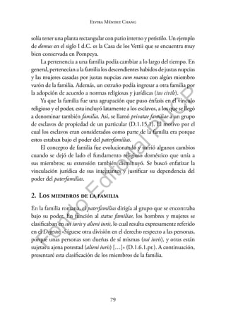 79
F
o
n
d
o
E
d
i
t
o
r
i
a
l
P
U
C
P
Elvira Méndez Chang
solía tener una planta rectangular con patio interno y peristilo. Un ejemplo
de domus en el siglo I d.C. es la Casa de los Vettii que se encuentra muy
bien conservada en Pompeya.
La pertenencia a una familia podía cambiar a lo largo del tiempo. En
general, pertenecían a la familia los descendientes habidos de justas nupcias
y las mujeres casadas por justas nupcias cum manus con algún miembro
varón de la familia. Además, un extraño podía ingresar a otra familia por
la adopción de acuerdo a normas religiosas y jurídicas (ius civile).
Ya que la familia fue una agrupación que puso énfasis en el vínculo
religioso y el poder, esta incluyó latamente a los esclavos, a los que se llegó
a denominar también familia. Así, se llamó privatae familiae a un grupo
de esclavos de propiedad de un particular (D.1.15.1). El motivo por el
cual los esclavos eran considerados como parte de la familia era porque
estos estaban bajo el poder del paterfamilias.
El concepto de familia fue evolucionando y sufrió algunos cambios
cuando se dejó de lado el fundamento religioso doméstico que unía a
sus miembros; su extensión también disminuyó. Se buscó enfatizar la
vinculación jurídica de sus integrantes y justificar su dependencia del
poder del paterfamilias.
2. Los miembros de la familia
En la familia romana, el paterfamilias dirigía al grupo que se encontraba
bajo su poder. En función al status familiae, los hombres y mujeres se
clasificaban en sui iuris y alieni iuris, lo cual resulta expresamente referido
en el Digesto: «Síguese otra división en el derecho respecto a las personas,
porque unas personas son dueñas de sí mismas (sui iuris), y otras están
sujetas a ajena potestad (alieni iuris) […]» (D.1.6.1.pr.). A continuación,
presentaré esta clasificación de los miembros de la familia.
 
