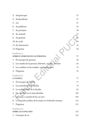 F
o
n
d
o
E
d
i
t
o
r
i
a
l
P
U
C
P
3. Iurispraecepta 47
4. Iurisprudentia 47
5. Lex 47
6. Ius publicum 49
7. Ius privatum 50
8. Ius naturale 51
9. Ius gentium 52
10. Ius civile 53
11. Ius honorarium 54
12. Preguntas 56
Capítulo 4
SOBRE EL DERECHO DE LAS PERSONAS 57
1. El concepto de persona 58
2. Los estados de la persona: libertatis, civitatis, familiae 63
3. Los cambios en los estados: capitis deminutio 74
4. Preguntas 76
Capítulo 5
LA FAMILIA 77
1. El concepto de familia 77
2. Los miembros de la familia 79
3. La configuración de la familia 82
4. Los cambios en el status familiae 102
5. La tutela y curatela de los sui iuris 105
6. La situación jurídica de la mujer en el derecho romano 114
7. Preguntas 121
Capítulo 6
SOBRE LAS COSAS (RES) 123
1. Concepto de res 123
 