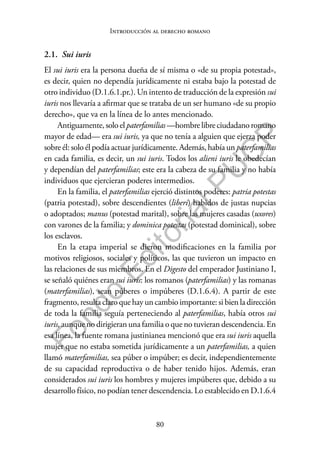 80
F
o
n
d
o
E
d
i
t
o
r
i
a
l
P
U
C
P
Introducción al derecho romano
2.1. Sui iuris
El sui iuris era la persona dueña de sí misma o «de su propia potestad»,
es decir, quien no dependía jurídicamente ni estaba bajo la potestad de
otro individuo (D.1.6.1.pr.). Un intento de traducción de la expresión sui
iuris nos llevaría a afirmar que se trataba de un ser humano «de su propio
derecho», que va en la línea de lo antes mencionado.
Antiguamente,soloelpaterfamilias —hombrelibreciudadanoromano
mayor de edad— era sui iuris, ya que no tenía a alguien que ejerza poder
sobre él: solo él podía actuar jurídicamente. Además, había un paterfamilias
en cada familia, es decir, un sui iuris. Todos los alieni iuris le obedecían
y dependían del paterfamilias; este era la cabeza de su familia y no había
individuos que ejercieran poderes intermedios.
En la familia, el paterfamilias ejerció distintos poderes: patria potestas
(patria potestad), sobre descendientes (liberi) habidos de justas nupcias
o adoptados; manus (potestad marital), sobre las mujeres casadas (uxores)
con varones de la familia; y dominica potestas (potestad dominical), sobre
los esclavos.
En la etapa imperial se dieron modificaciones en la familia por
motivos religiosos, sociales y políticos, las que tuvieron un impacto en
las relaciones de sus miembros. En el Digesto del emperador Justiniano I,
se señaló quiénes eran sui iuris: los romanos (paterfamilias) y las romanas
(materfamilias), sean púberes o impúberes (D.1.6.4). A partir de este
fragmento, resulta claro que hay un cambio importante: si bien la dirección
de toda la familia seguía perteneciendo al paterfamilias, había otros sui
iuris, aunque no dirigieran una familia o que no tuvieran descendencia. En
esa línea, la fuente romana justinianea mencionó que era sui iuris aquella
mujer que no estaba sometida jurídicamente a un paterfamilias, a quien
llamó materfamilias, sea púber o impúber; es decir, independientemente
de su capacidad reproductiva o de haber tenido hijos. Además, eran
considerados sui iuris los hombres y mujeres impúberes que, debido a su
desarrollo físico, no podían tener descendencia. Lo establecido en D.1.6.4
 