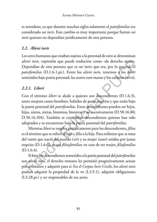 81
F
o
n
d
o
E
d
i
t
o
r
i
a
l
P
U
C
P
Elvira Méndez Chang
es novedoso, ya que durante muchos siglos solamente el paterfamilias era
considerado sui iuris. Este cambio es muy importante porque fueron sui
iuris quienes no dependían jurídicamente de otra persona.
2.2. Alieni iuris
Los seres humanos que estaban sujetos a la potestad de otro se denominan
alieni iuris, expresión que puede traducirse como «de derecho ajeno».
Dependían de otra persona que es sui iuris; que era, por lo general, el
paterfamilias (D.1.6.1.pr.). Entre los alieni iuris, tenemos a los liberi
sometidos bajo patria potestad, las uxores cum manus y los esclavos (servi).
2.2.1. Liberi
Con el término liberi se alude a quienes son descendientes (D.1.6.3),
tanto mujeres como hombres, habidos de justas nupcias y que están bajo
la patria potestad del paterfamilias. Estos descendientes pueden ser hijos,
hijas, nietos, nietas, bisnietos, bisnietas y así sucesivamente (D.50.16.80;
D.50.16.104). También se consideran descendientes quienes han sido
adoptados y se encuentran bajo la patria potestad del paterfamilias.
Mientras liberi se emplea genéricamente para los descendientes, filius
es el término que se refiere al hijo y filia a la hija. Para enfatizar que se trata
del varón que nació del marido (vir) y su mujer (uxor) unidos por justas
nupcias (D.1.6.6), se usa filiusfamilias; en caso de ser mujer, filiafamilias
(D.1.6.4).
Sibienlosdescendientessometidosalapatriapotestaddelpaterfamilias
son alieni iuris, el derecho romano les permitió progresivamente actuar
por sí mismos y adquirir para sí. En el Corpus Iuris Civilis, los alieni iuris
podían adquirir la propiedad de la res (I.2.9.1), adquirir obligaciones
(I.3.28.pr.) y ser responsables de sus actos.
 