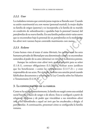 82
F
o
n
d
o
E
d
i
t
o
r
i
a
l
P
U
C
P
Introducción al derecho romano
2.2.2. Uxor
La ciudadana romana que contraía justas nupcias se llamaba uxor. Cuando
su unión matrimonial era cum manus (potestad marital), la mujer dejaba
su familia de origen (paterna) y se incorporaba a la familia de su marido
en condición de subordinación y quedaba bajo la potestad (manus) del
paterfamilias de su nueva familia. En una familia podían existir varias uxores
que se encontraban bajo la potestad de un paterfamilias en la medida que
los alieni iuris varones hayan contraído matrimonio cum manus.
2.2.3. Esclavos
Como hemos visto al tratar el status libertatis, los esclavos eran los seres
humanosprivadosdelibertadpor una determinadacausalyseencontraban
sometidos al poder de su amo (dominus) en virtud de la dominica potestas.
Aunque los esclavos eran alieni iuris, podían adquirir para su señor
(I.1.8.1), contraer obligaciones (I.3.28.pr.), realizar actos jurídicos
que los beneficiaran —como las estipulaciones (I.3.17.2)— y eran
responsables de sus actos. Por ejemplo, recibían una sanción penal cuando
falsificaban documentos y sellos según la Ley Cornelia sobre los Falsarios
o Testamentaria (I.4.18.7).
3. La configuración de la familia
Como se ha señalado anteriormente, la familia no surgió como una unidad
social basada en lazos de sangre o de afecto. Esta se configuró a partir de
relaciones religiosas y de poder que vinculaban a sus miembros alieni
iuris y los subordinaba a aquel sui iuris que los encabezaba y dirigía: el
paterfamilias. A continuación, presentaré cómo se configuraba la familia
romana.
 