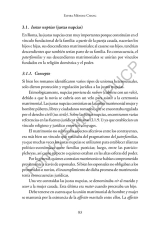 83
F
o
n
d
o
E
d
i
t
o
r
i
a
l
P
U
C
P
Elvira Méndez Chang
3.1. Iustae nuptiae (justas nupcias)
En Roma, las justas nupcias eran muy importantes porque constituían en el
vínculo fundacional de la familia: a partir de la pareja casada, nacerían los
hijos e hijas, sus descendientes matrimoniales; al casarse sus hijos, tendrían
descendientes que también serían parte de su familia. En consecuencia, el
paterfamilias y sus descendientes matrimoniales se unirían por vínculos
fundados en la religión doméstica y el poder.
3.1.1. Concepto
Si bien los romanos identificaron varios tipos de uniones heterosexuales,
solo dieron protección y regulación jurídica a las justas nupcias.
Etimológicamente, nupcias proviene de nubere (cubrirse con un velo),
debido a que la novia se cubría con un velo para asistir a la ceremonia
matrimonial.Lasjustasnupciasconsistíanenlauniónmatrimonialmujery
hombre púberes, libres y ciudadanos romanos, que se encontraba regulada
por el derecho civil (ius civile). Sobre las justas nupcias, encontramos varias
referencias en las fuentes jurídicas romanas (I.1.9.1) ya que establecían un
vínculo religioso y jurídico entre los cónyuges.
El matrimonio no subrayaba aspectos afectivos entre los contrayentes,
era más bien un vínculo que resultaba del pragmatismo del paterfamilias,
ya que muchas veces las justas nupcias se utilizaron para establecer alianzas
político-económicas entre familias patricias; luego, entre las patricio-
plebeyas, así como respecto a quienes estaban en las altas esferas del poder.
Porlogeneral,quienescontraíanmatrimoniosehabíancomprometido
previamente a través de esponsales. Si bien los esponsales no obligaban a los
prometidos o novios, el incumplimiento de dicha promesa de matrimonio
tenía consecuencias jurídicas.
Una vez contraídas las justas nupcias, se denominaba vir al marido y
uxor a la mujer casada. Esta última era mater cuando procreaba un hijo.
Debe tenerse en cuenta que la unión matrimonial de hombre y mujer
se mantenía por la existencia de la affectio maritalis entre ellos. La affectio
 