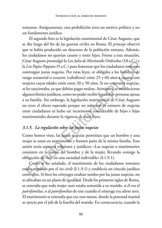 86
F
o
n
d
o
E
d
i
t
o
r
i
a
l
P
U
C
P
Introducción al derecho romano
romanos. Antiguamente, esta prohibición tuvo un motivo político y no
un fundamento jurídico.
El segundo hito es la legislación matrimonial de César Augusto, que
se dio luego del fin de las guerras civiles en Roma. El princeps observó
que se había producido un descenso de la población romana. Además,
los ciudadanos no querían casarse y tener hijos. Frente a esta situación,
César Augusto promulgó la Lex Iulia de Maritandis Ordinibus (18 a.C.) y
la Lex Papia Poppaea (9 a.C.) para fomentar que los ciudadanos romanos
contraigan justas nupcias. Por estas leyes, se obligaba a los hombres de
rango senatorial o ecuestre (caballeros) entre 25 y 60 años a casarse con
mujeres cuyas edades estén entre 20 y 50 años. Si no contraían nupcias,
se les sancionaba, ya que debían pagar multas. Asimismo, se establecieron
algunos límites jurídicos, como no poder recibir legados de personas ajenas
a su familia. Sin embargo, la legislación matrimonial de César Augusto
no tuvo el efecto esperado porque no aumentó el número de nupcias
entre ciudadanos ni hubo un incremento considerable de hijos e hijas
matrimoniales durante la vigencia de estas leyes.
3.1.5. La regulación sobre las justas nupcias
Como hemos visto, las justas nupcias permitían que un hombre y una
mujer se unan en matrimonio y formen parte de la misma familia. Esta
unión tenía aspectos religiosos y jurídicos: «Las nupcias o matrimonios
consisten en la unión del hombre y de la mujer, llevando consigo la
obligación de vivir en una sociedad indivisible» (I.1.9.1).
Como se ha señalado, el matrimonio de los ciudadanos romanos
estaba regulado por el ius civile (I.1.9.1) y establecía un vínculo jurídico
entre ellos. Si bien los cónyuges estaban unidos por las justas nupcias, no
se ubicaban en un plano de igualdad. Desde los primeros siglos de Roma,
se entendía que toda mujer uxor estaba sometida a su marido, si él era el
paterfamilias, o al paterfamilias de este cuando el cónyuge era alieni iuris.
El matrimonio se entendía que era cum manus, donde la potestad marital
se ejercía por el jefe de la familia del marido. En consecuencia, cuando la
 