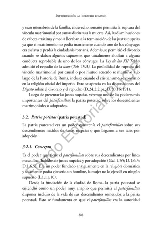88
F
o
n
d
o
E
d
i
t
o
r
i
a
l
P
U
C
P
Introducción al derecho romano
y sean miembros de la familia, el derecho romano permitía la ruptura del
vínculomatrimonialpor causasdistintasa la muerte.Así,lasdisminuciones
de cabeza máxima y media llevaban a la terminación de las justas nupcias
ya que el matrimonio no podía mantenerse cuando uno de los cónyuges
era esclavo o perdía la ciudadanía romana. Además, se permitió el divorcio
cuando se daban algunos supuestos que usualmente aludían a alguna
conducta reprobable de uno de los cónyuges. La Ley de las XII Tablas
admitió el repudio de la uxor (Tab. IV.3). La posibilidad de ruptura del
vínculo matrimonial por causal o por mutuo acuerdo se mantuvo a lo
largo de la historia de Roma, incluso cuando el cristianismo se convirtió
en la religión oficial del imperio. Esto se aprecia en las disposiciones del
Digesto sobre el divorcio y el repudio (D.24.2.2.pr.; D.50.16.191).
Luego de presentar las justas nupcias, veremos uno de los poderes más
importantes del paterfamilias: la patria potestad sobre los descendientes
matrimoniales o adoptados.
3.2. Patria potestas (patria potestad)
La patria potestad era un poder que tenía el paterfamilias sobre sus
descendientes nacidos de justas nupcias o que llegaron a ser tales por
adopción.
3.2.1. Concepto
Es el poder que tiene el paterfamilias sobre sus descendientes por línea
masculina, habidos de justas nupcias y por adopción (Gai. 1.55; D.1.6.3;
D.1.6.5). Era un poder fundado antiguamente en la religión doméstica
y solamente podía ejercerlo un hombre, la mujer no lo ejerció en ningún
supuesto (I.1.11.10).
Desde la fundación de la ciudad de Roma, la patria potestad se
entendió como un poder muy amplio que permitía al paterfamilias
disponer incluso de la vida de sus descendientes sometidos a la patria
potestad. Esto se fundamenta en que el paterfamilias era la autoridad
 