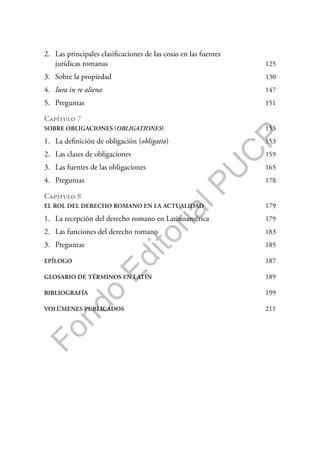 F
o
n
d
o
E
d
i
t
o
r
i
a
l
P
U
C
P
2. Las principales clasificaciones de las cosas en las fuentes
jurídicas romanas 125
3. Sobre la propiedad 130
4. Iura in re aliena 147
5. Preguntas 151
Capítulo 7
SOBRE OBLIGACIONES (OBLIGATIONES) 153
1. La definición de obligación (obligatio) 153
2. Las clases de obligaciones 159
3. Las fuentes de las obligaciones 165
4. Preguntas 178
Capítulo 8
EL ROL DEL DERECHO ROMANO EN LA ACTUALIDAD 179
1. La recepción del derecho romano en Latinoamérica 179
2. Las funciones del derecho romano 183
3. Preguntas 185
EPÍLOGO 187
GLOSARIO DE TÉRMINOS EN LATÍN 189
BIBLIOGRAFÍA 199
VOLÚMENES PUBLICADOS 211
 