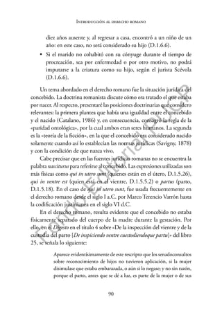 90
F
o
n
d
o
E
d
i
t
o
r
i
a
l
P
U
C
P
Introducción al derecho romano
diez años ausente y, al regresar a casa, encontró a un niño de un
año: en este caso, no será considerado su hijo (D.1.6.6).
• Si el marido no cohabitó con su cónyuge durante el tiempo de
procreación, sea por enfermedad o por otro motivo, no podrá
imputarse a la criatura como su hijo, según el jurista Scévola
(D.1.6.6).
Un tema abordado en el derecho romano fue la situación jurídica del
concebido. La doctrina romanista discute cómo era tratado el que estaba
por nacer. Al respecto, presentaré las posiciones doctrinarias que considero
relevantes: la primera plantea que había una igualdad entre el concebido
y el nacido (Catalano, 1986) y, en consecuencia, consagró la regla de la
«paridad ontológica», por la cual ambos eran seres humanos. La segunda
es la «teoría de la ficción», en la que el concebido era considerado nacido
solamente cuando así lo establecían las normas jurídicas (Savigny, 1878)
y con la condición de que nazca vivo.
Cabe precisar que en las fuentes jurídicas romanas no se encuentra la
palabra nasciturus para referirse al concebido. Las expresiones utilizadas son
más físicas como qui in utero sunt (quienes están en el útero, D.1.5.26),
qui in ventre est (quien está en el vientre, D.1.5.5.2) o partus (parto,
D.1.5.18). En el caso de qui in utero sunt, fue usada frecuentemente en
el derecho romano desde el siglo I a.C. por Marco Terencio Varrón hasta
la codificación justinianea en el siglo VI d.C.
En el derecho romano, resulta evidente que el concebido no estaba
físicamente separado del cuerpo de la madre durante la gestación. Por
ello, en el Digesto en el título 4 sobre «De la inspección del vientre y de la
custodia del parto [De inspiciendo ventre cuestodiendoque partu]» del libro
25, se señala lo siguiente:
Aparece evidentísimamente de este rescripto que los senadoconsultos
sobre reconocimiento de hijos no tuvieron aplicación, si la mujer
disimulase que estaba embarazada, o aún si lo negase; y no sin razón,
porque el parto, antes que se dé a luz, es parte de la mujer o de sus
 