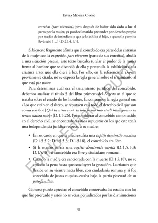 91
F
o
n
d
o
E
d
i
t
o
r
i
a
l
P
U
C
P
Elvira Méndez Chang
entrañas (pars viscerum); pero después de haber sido dado a luz el
parto por la mujer, ya puede el marido pretender por derecho propio
por medio de interdicto o que se le exhiba el hijo, o que se le permita
llevárselo […] (D.25.4.1.1).
Si bien este fragmento afirma que el concebido era parte de las entrañas
de la mujer con la expresión pars viscerum (parte de sus entrañas), aludía
a una situación precisa: este texto buscaba tutelar el pudor de la mujer
frente al hombre que se divorció de ella y pretendía la exhibición de la
criatura antes que ella diera a luz. Por ello, en la referencia al Digesto
previamente citada, no se expresa la regla general sobre el tratamiento al
que está por nacer.
Para determinar cuál era el tratamiento jurídico del concebido,
debemos analizar el título 5 del libro primero del Digesto en el que se
trataba sobre el estado de los hombres. Encontramos la regla general en:
«Los que están en el útero, se reputa en casi todo el derecho civil que son
como nacidos [Qui in utero sunt, in toto paene iure civili intelliguntur in
rerum natura essse]» (D.1.5.26). Por considerar al concebido como nacido
en el derecho civil, se encontraban varios supuestos en los que este tenía
una independencia jurídica respecto a su madre:
• En los casos en que la madre sufría una capitis deminutio maxima
(D.1.5.5.2; D.1.5.5.3; D.1.5.18), el concebido era libre.
• Si la madre sufría una capitis deminutio media (D.1.5.5.3;
D.1.5.18), el concebido era libre y ciudadano romano.
• Cuando la madre era sancionada con la muerte (D.1.5.18), no se
aplicaba la pena hasta que concluyera la gestación. La criatura que
llevaba en su vientre nacía libre, con ciudadanía romana y, si fue
concebida de justas nupcias, estaba bajo la patria potestad de su
paterfamilias.
Como se puede apreciar, el concebido conservaba los estados con los
que fue procreado y estos no se veían perjudicados por las disminuciones
 