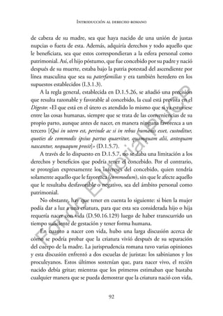 92
F
o
n
d
o
E
d
i
t
o
r
i
a
l
P
U
C
P
Introducción al derecho romano
de cabeza de su madre, sea que haya nacido de una unión de justas
nupcias o fuera de esta. Además, adquiría derechos y todo aquello que
le beneficiara, sea que estos correspondieran a la esfera personal como
patrimonial. Así, el hijo póstumo, que fue concebido por su padre y nació
después de su muerte, estaba bajo la patria potestad del ascendiente por
línea masculina que sea su paterfamilias y era también heredero en los
supuestos establecidos (I.3.1.3).
A la regla general, establecida en D.1.5.26, se añadió una precisión
que resulta razonable y favorable al concebido, la cual está prevista en el
Digesto: «El que está en el útero es atendido lo mismo que si ya estuviese
entre las cosas humanas, siempre que se trata de las conveniencias de su
propio parto, aunque antes de nacer, en manera ninguna favorezca a un
tercero [Qui in utero est, perinde ac si in rebus humanis esset, custoditur,
quoties de commodis ipsius partus quaeritur, quamquam alii, antequam
nascantur, nequaqum prosit]» (D.1.5.7).
A través de lo dispuesto en D.1.5.7, no se daba una limitación a los
derechos y beneficios que podría tener el concebido. Por el contrario,
se protegían expresamente los intereses del concebido, quien tendría
solamente aquello que le favorezca (commodum), sin que le afecte aquello
que le resultaba desfavorable o negativo, sea del ámbito personal como
patrimonial.
No obstante, hay que tener en cuenta lo siguiente: si bien la mujer
podía dar a luz a una criatura, para que esta sea considerada hijo o hija
requería nacer con vida (D.50.16.129) luego de haber transcurrido un
tiempo suficiente de gestación y tener forma humana.
En cuanto a nacer con vida, hubo una larga discusión acerca de
cómo se podría probar que la criatura vivió después de su separación
del cuerpo de la madre. La jurisprudencia romana tuvo varias opiniones
y esta discusión enfrentó a dos escuelas de juristas: los sabinianos y los
proculeyanos. Estos últimos sostenían que, para nacer vivo, el recién
nacido debía gritar; mientras que los primeros estimaban que bastaba
cualquier manera que se pueda demostrar que la criatura nació con vida,
 