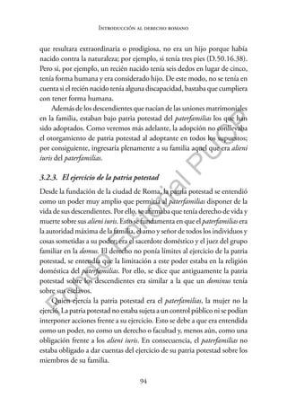 94
F
o
n
d
o
E
d
i
t
o
r
i
a
l
P
U
C
P
Introducción al derecho romano
que resultara extraordinaria o prodigiosa, no era un hijo porque había
nacido contra la naturaleza; por ejemplo, si tenía tres pies (D.50.16.38).
Pero si, por ejemplo, un recién nacido tenía seis dedos en lugar de cinco,
tenía forma humana y era considerado hijo. De este modo, no se tenía en
cuenta si el recién nacido tenía alguna discapacidad, bastaba que cumpliera
con tener forma humana.
Además de los descendientes que nacían de las uniones matrimoniales
en la familia, estaban bajo patria potestad del paterfamilias los que han
sido adoptados. Como veremos más adelante, la adopción no conllevaba
el otorgamiento de patria potestad al adoptante en todos los supuestos;
por consiguiente, ingresaría plenamente a su familia aquel que era alieni
iuris del paterfamilias.
3.2.3. El ejercicio de la patria potestad
Desde la fundación de la ciudad de Roma, la patria potestad se entendió
como un poder muy amplio que permitía al paterfamilias disponer de la
vida de sus descendientes. Por ello, se afirmaba que tenía derecho de vida y
muerte sobre sus alieni iuris. Esto se fundamenta en que el paterfamilias era
la autoridad máxima de la familia, el amo y señor de todos los individuos y
cosas sometidas a su poder; era el sacerdote doméstico y el juez del grupo
familiar en la domus. El derecho no ponía límites al ejercicio de la patria
potestad, se entendía que la limitación a este poder estaba en la religión
doméstica del paterfamilias. Por ello, se dice que antiguamente la patria
potestad sobre los descendientes era similar a la que un dominus tenía
sobre sus esclavos.
Quien ejercía la patria potestad era el paterfamilias, la mujer no la
ejerció. La patria potestad no estaba sujeta a un control público ni se podían
interponer acciones frente a su ejercicio. Esto se debe a que era entendida
como un poder, no como un derecho o facultad y, menos aún, como una
obligación frente a los alieni iuris. En consecuencia, el paterfamilias no
estaba obligado a dar cuentas del ejercicio de su patria potestad sobre los
miembros de su familia.
 