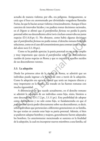 97
F
o
n
d
o
E
d
i
t
o
r
i
a
l
P
U
C
P
Elvira Méndez Chang
actuaba de manera violenta; por ello, era peligroso. Antiguamente, se
creía que el loco era atormentado por divinidades vengadoras llamadas
Furias, las que lo hacían actuar violenta e irracionalmente. Aunque el loco
careciera de intervalos lúcidos y no pudiera tomar decisiones racionales,
en el Digesto se afirmó que el paterfamilias furiosus no perdía la patria
potestad sobre sus descendientes alieni iuris e incluso conservaba sus justas
nupcias (D.1.6.8.pr.-1). No obstante, como había algunas decisiones
que el paterfamilias furiosus no podía tomar, el derecho romano brindaba
soluciones, como en el caso del consentimiento para contraer justas nupcias
del alieni iuris (I.1.10.pr.).
Como se ha podido apreciar, la patria potestad era un poder amplio
y muy importante que ejercía el paterfamilias sobre sus descendientes
nacidos de justas nupcias en Roma y que se extendía a aquellos nacidos
de sus descendientes varones.
3.3. La adopción
Desde los primeros años de la ciudad de Roma, se admitió que un
individuo pueda ingresar a la familia de otro a través de la adopción.
Como la adopción era un acto formal que tenía un impacto directo y
muy importante en la familia, fue tratado en las fuentes romanas con
mucha rigurosidad.
A diferencia de lo que sucede actualmente, en el derecho romano
se admitió la adopción de un individuo como hijo, nieto, bisnieto u
otro descendiente (D.1.7.2.pr., I.1.11.pr.). Esta posibilidad de adoptar
como descendiente y no solo como hijo, se fundamentaba en que el
paterfamilias ejercía poder directamente sobre sus descendientes, es decir,
sobre individuos que pertenecían a diferentes generaciones en su familia,
los que tenían en común estar bajo su patria potestad. Además, si bien
se pudieron adoptar hombres y mujeres, generalmente fueron adoptados
los hombres. Lo anteriormente mencionado se sustenta en la finalidad
de la adopción, la cual era incorporar nuevos miembros a una familia, tal
 