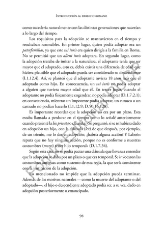 98
F
o
n
d
o
E
d
i
t
o
r
i
a
l
P
U
C
P
Introducción al derecho romano
como sucedería naturalmente con las distintas generaciones que nacerían
a lo largo del tiempo.
Los requisitos para la adopción se mantuvieron en el tiempo y
resultaban razonables. En primer lugar, quien podía adoptar era un
paterfamilias, ya que este sui iuris era quien dirigía a la familia en Roma.
No se permitió que un alieni iuris adoptara. En segundo lugar, como
la adopción trataba de imitar a la naturaleza, el adoptante tenía que ser
mayor que el adoptado, esto es, debía existir una diferencia de edad que
hiciera plausible que el adoptado pueda ser considerado su descendiente
(I.1.12.4). Así, se planteó que el adoptante tuviera 18 años más que el
adoptado como hijo. En consecuencia, un sui iuris no podía adoptar
a alguien que tuviera mayor edad que él. En tercer lugar, cuando el
adoptante no podía físicamente engendrar, no podía adoptar (D.1.7.2.1);
en consecuencia, mientras un impotente podía adoptar, un eunuco o un
castrado no podían hacerlo (I.1.12.9; D.50.16.128).
Es importante recordar que la adopción no era por un plazo. Esta
estaba llamada a perdurar en el tiempo como lo señalé anteriormente
cuando presenté la lex privata o cláusula: «Se preguntó, si se te hubiera dado
en adopción un hijo, con la cláusula (lex) de que después, por ejemplo,
de un trienio, me lo des en adopción; ¿habría alguna acción? Y Labeón
reputa que no hay ninguna acción, porque no es conforme a nuestras
costumbres (mores) tener hijo temporal» (D.1.7.34).
Según esta cita, no se podía pactar una cláusula que llevara a entender
que la adopción se daba por un plazo o que era temporal. Se invocaron las
costumbres antiguas como sustento de esta regla, la que sería consistente
con la institución de la adopción.
Lo mencionado no impide que la adopción pueda terminar.
Además de los motivos naturales —como la muerte del adoptante o del
adoptado—, el hijo o descendiente adoptado podía ser, a su vez, dado en
adopción posteriormente o emancipado.
 