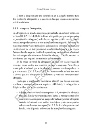 99
F
o
n
d
o
E
d
i
t
o
r
i
a
l
P
U
C
P
Elvira Méndez Chang
Si bien la adopción era una institución, en el derecho romano tuvo
dos modos: la adrogación y la adopción, las que tenían consecuencias
jurídicas distintas.
3.3.1. Arrogatio (adrogación)
La adrogación era aquella adopción que realizaba un sui iuris sobre otro
sui iuris (D. 1.7.1.1; I.1.11.1). Se llama adrogación porque antiguamente
un paterfamilias (adrogante) realizaba esta rogatio o pedido ante las comitia
curiata para poder adoptar a otro paterfamilias (adrogado). Este acto era
muy importante ya que tenía como consecuencia convertir a un sui iuris
en alieni iuris de un paterfamilias de una familia distinta a la de origen.
Además, llevaba a que su familia desapareciera y sus miembros alieni iuris
fueran incorporados dentro de la familia adoptiva. Por ello, este era un
acto formal que requería ser realizado públicamente.
En la época imperial, la adrogación se hizo con la autoridad del
príncipe, quien emitía un rescripto en caso la aceptara. Para ello, se
interrogaba al sui iuris que sería adrogado para conocer si aceptaba o no
que esto suceda (D.1.7.2.pr.; D.1.7.5). De este modo, se buscaba tener
la certeza que esta adrogación era voluntaria y ventajosa para quien sería
adrogado.
Dado que la codificación justinianea admitió que los sui iuris sean
hombres y mujeres, púberes o impúberes (D.1.6.4), la adrogación se
dirigirá a ellos, por lo que tendremos:
• Adrogación de sui iuris hombre púber: si el paterfamilias adrogado
tenía una familia y, por consiguiente, ejercía la patria potestad sobre
susmiembros,estospasaríanadependerdelpaterfamiliasadrogante;
es decir, si el sui iuris tenía a alieni iuris bajo su poder, estos pasaban
a depender de quien lo adoptó (D.1.7.2.2). Si el adrogado no tenía
familia, solo él pasaba a depender del paterfamilias adrogante.
 