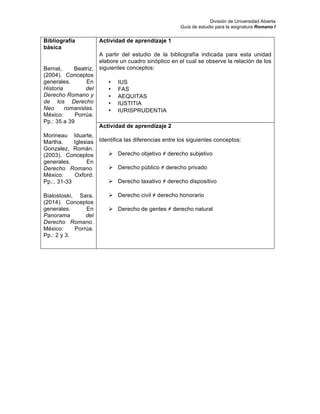 División de Universidad Abierta
Guía de estudio para la asignatura Romano I
Bibliografía
básica
Bernal, Beatriz.
(2004). Conceptos
generales. En
Historia del
Derecho Romano y
de los Derecho
Neo romanistas.
México: Porrúa.
Pp.: 35 a 39
Morineau Iduarte,
Martha. Iglesias
Gonzalez, Román.
(2003). Conceptos
generales. En
Derecho Romano.
México: Oxford.
Pp.:. 31-33
Bialostoski, Sara.
(2014). Conceptos
generales. En
Panorama del
Derecho Romano.
México: Porrúa.
Pp.: 2 y 3.
Actividad de aprendizaje 1
A partir del estudio de la bibliografía indicada para esta unidad
elabore un cuadro sinóptico en el cual se observe la relación de los
siguientes conceptos:
• IUS
• FAS
• AEQUITAS
• IUSTITIA
• IURISPRUDENTIA
Actividad de aprendizaje 2
Identifica las diferencias entre los siguientes conceptos:
Ø Derecho objetivo ≠ derecho subjetivo
Ø Derecho público ≠ derecho privado
Ø Derecho taxativo ≠ derecho dispositivo
Ø Derecho civil ≠ derecho honorario
Ø Derecho de gentes ≠ derecho natural
 