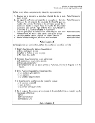 División de Universidad Abierta
Guía de estudio para la asignatura Romano I
Señale si son falsas o verdaderas las siguientes aseveraciones.
1. Equidad es la constante y perpetua voluntad de dar a cada
quien lo suyo
Falso/Verdadero
2. La siguiente definición corresponde al concepto de Derecho
Romano: “Es el conjunto de principios de Derecho que han
regido a la sociedad Romana en las diversas épocas de su
existencia, desde su origen hasta la muerte del Emperador
Justiniano. Este Derecho rigió a Roma desde su fundación en
el año 743 a. C., hasta el año 565 de nuestra era.
Falso/Verdadero
3. Los tres preceptos de derecho del Jurista Ulpiano son: Vivir
Honestamente, No dañar a otro, y Dar a cada quien lo suyo
Falso/Verdadero
4. La Iurisprudentia, Iustitia, Aequitas son valores jurídicos Falso/Verdadero
5. Fas es el derecho sagrado, emanado de la divinidad Falso/Verdadero
Autoevaluación 2
De las opciones que se muestran, señale (X) aquella que considere correcta:
1. Según el Jurisconsulto Ulpiano, la Justicia es:
a) Dar a cada quien lo suyo
b) Aplicar la Justicia al caso concreto
c) No hacer daño a otro
2. Concepto de Jurisprudencia según Ulpiano es:
a) 6 resoluciones en un mismo sentido
b) Interpretación de la ley
c) El conocimiento de las cosas divinas y humanas, ciencia de lo justo y de lo
injusto.
3. El Ius Publicum regulaba las relaciones entre:
a) Los esclavos y los patricios
b) Los patricios
c) El Estado y los particulares
4. El derecho escrito se diferencia del no escrito porque:
a) El segundo no existió
b) Eran lo mismo
c) El primero tenía autor cierto
5. Es el conjunto de derechos provenientes de la voluntad divina en relación con la
naturaleza del hombre:
a) Fas
b) Derecho natural
c) Praecepta iuris
Autoevaluación 3
 