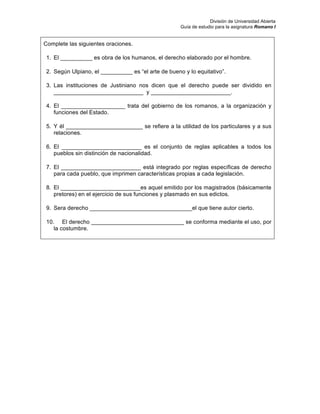 División de Universidad Abierta
Guía de estudio para la asignatura Romano I
Complete las siguientes oraciones.
1. El __________ es obra de los humanos, el derecho elaborado por el hombre.
2. Según Ulpiano, el __________ es “el arte de bueno y lo equitativo”.
3. Las instituciones de Justiniano nos dicen que el derecho puede ser dividido en
____________________________ y _________________________.
4. El ____________________ trata del gobierno de los romanos, a la organización y
funciones del Estado.
5. Y él ________________________ se refiere a la utilidad de los particulares y a sus
relaciones.
6. El _________________________ es el conjunto de reglas aplicables a todos los
pueblos sin distinción de nacionalidad.
7. El _________________________ está integrado por reglas específicas de derecho
para cada pueblo, que imprimen características propias a cada legislación.
8. El _________________________es aquel emitido por los magistrados (básicamente
pretores) en el ejercicio de sus funciones y plasmado en sus edictos.
9. Sera derecho ________________________________el que tiene autor cierto.
10. El derecho _____________________________ se conforma mediante el uso, por
la costumbre.
 