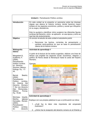 División de Universidad Abierta
Guía de estudio para la asignatura Romano I
Unidad 2. Periodización Político Jurídica
Introducción En esta unidad se te presenta un panorama sobre las diversas
etapas que abarca la historia romana; donde haremos mayor
énfasis en los aspectos económico, político y social que influyeron
en su auge y decadencia.
Esto te ayudará a identificar cómo surgieron las diferentes figuras
jurídicas del Derecho, cómo se aplicaron en esa época y cómo es
que han ido evolucionando.
Objetivo Al concluir el estudio de esta unidad el estudiante podrá:
o Reconocer los hechos, corrientes de pensamiento y
cambios socio-políticos en que se basa la periodización
clásica de la historia romana.
Bibliografía
básica
Margadant S,
Guillermo. F.
(2004).
Periodización
Político Jurídica.
En Derecho
Romano. México,
Esfinge. Pp.: 17-
44.
Bernal, Beatriz.
(2004).
Periodización
Político Jurídica.
En Historia Del
Derecho Romano
Y De Los Derecho
Neo Romanistas,
México: Porrúa.
Pp.: 70-90
Morineau Iduarte,
Martha; Iglesias
Gonzalez, Román.
(2003).
Periodización
Político Jurídica.
En Derecho
Actividad de aprendizaje 1
A partir de la lectura de los textos sugeridos, elabore una línea de
tiempo que englobe los aspectos social, económico, religioso y
político de Roma desde la Monarquía hasta la caída del Imperio
Romano.
Ejemplo:
Actividad de aprendizaje 2
Explique con sus propias palabras lo que a continuación se indica:
1. ¿Cuál fue la labor más importante del emperador
Justiniano?
2. ¿Cómo fue la recepción del derecho romano en el Oriente y
 