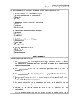 División de Universidad Abierta
Guía de estudio para la asignatura Romano I
De las opciones que se muestran, señale (X) aquella que considere correcta:
1. El plebiscito era una decisión tomada por:
a) El senado en ejercicio de sus funciones
b) La plebe
c) El Rey
2. La palabra Ases era el nombre que recibía:
a) Una curia
b) Una gens
c) Una moneda
3. La Gens era la denominación que recibía:
a) Una curia
b) Una centuria
c) Una familia
4. La Historia de Roma se dividía en:
a) Dos periodos
b) Siete reyes
c) Tres periodos
5. Durante la Monarquía hubo:
a) Siete Reyes
b) Dos reyes
c) No había reyes
Autoevaluación 3
Complete las siguientes oraciones.
1. Los ____________eran los más pobres o de origen extranjero, quienes acudían a
las familias más poderosas en busca de apoyo a cambio de la prestación de
determinados servicios.
2. Los ___________constituían la asamblea político-legislativa durante la
monarquía.
3. Las _____________fue la más antigua forma de agrupación de los ciudadanos.
4. La convocatoria para la reunión de los comicios como la propuesta de ley, eran
facultades propias del_____________.
5. Un censo económico de la población dio origen a la aparición de los
____________________.
6. Período de la historia romana en que el rey es sustituido por dos
magistrados______________________________.
7. Los magistrados tenían un poder muy amplio: algunos de ellos contaban con el
 