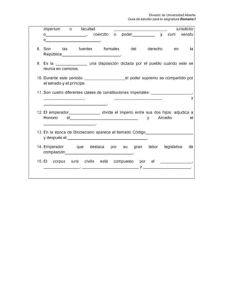 División de Universidad Abierta
Guía de estudio para la asignatura Romano I
imperium o facultad _______________________, iurisdictio
o__________________, coercitio o poder__________ y cum senatu
o________________________.
8. Son las fuentes formales del derecho en la
República__________________________.
9. Es la ______________ una disposición dictada por el pueblo cuando este se
reunía en comicios.
10. Durante este periodo __________________el poder supremo es compartido por
el senado y el príncipe.
11. Son cuatro diferentes clases de constituciones imperiales: __________________,
__________________, _____________________ y
____________________________.
12. El emperador______________ divide el imperio entre sus dos hijos: adjudica a
Honorio él______________________________ y Arcadio el
_______________________.
13. En la época de Diocleciano aparece el llamado Código_____________________
y después el ___________________________________.
14. Emperador que destaca por su gran labor legislativa de
compilación______________________________.
15. El corpus iuris civilis está compuesto por el ______________,
________________, _________________________ y _____________________.
 