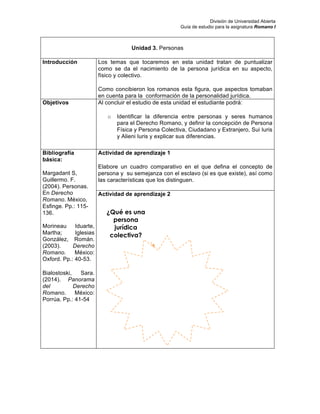 División de Universidad Abierta
Guía de estudio para la asignatura Romano I
Unidad 3. Personas
Introducción Los temas que tocaremos en esta unidad tratan de puntualizar
como se da el nacimiento de la persona jurídica en su aspecto,
físico y colectivo.
Como concibieron los romanos esta figura, que aspectos tomaban
en cuenta para la conformación de la personalidad jurídica.
Objetivos Al concluir el estudio de esta unidad el estudiante podrá:
o Identificar la diferencia entre personas y seres humanos
para el Derecho Romano, y definir la concepción de Persona
Física y Persona Colectiva, Ciudadano y Extranjero, Sui Iuris
y Alieni Iuris y explicar sus diferencias.
Bibliografía
básica:
Margadant S,
Guillermo. F.
(2004). Personas.
En Derecho
Romano. México,
Esfinge. Pp.: 115-
136.
Morineau Iduarte,
Martha; Iglesias
González, Román.
(2003). Derecho
Romano. México:
Oxford. Pp.: 40-53.
Bialostoski, Sara.
(2014). Panorama
del Derecho
Romano. México:
Porrúa. Pp.: 41-54
Actividad de aprendizaje 1
Elabore un cuadro comparativo en el que defina el concepto de
persona y su semejanza con el esclavo (si es que existe), así como
las características que los distinguen.
Actividad de aprendizaje 2
¿Qué es una
persona
jurídica
colectiva?
 