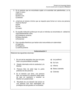 División de Universidad Abierta
Guía de estudio para la asignatura Romano I
3. Es la persona que se encontraba sujeta a la autoridad del paterfamilias y a la
mujer in manu:
a) Esclavo
b) Alieni iuris
c) Dedictio
4. ¿Cuál era el número mínimo que se requería para formar en roma una persona
moral en Roma?
a) Dos
b) Tres
c) Cuatro
5. Es aquella institución jurídica por el cual un individuo se encontraba en calidad de
cosa perteneciente a otra:
a) Ciudadanos romanos
b) Status libertatis
c) Esclavitud
6. Eran aquellos libertinos que habían sido manumitidos sin solemnidad:
a) Ingenuos
b) Peregrinos
c) Latinos-junianos
Autoevaluación 3
Relacione las siguientes columnas:
1. Es uno de los requisitos sine qua non para
tener una personalidad completa.
2. Estado intermedio entre la esclavitud y la
libertad
3. Persona libre de estar bajo la patria
potestas de otra persona.
4. Es el derecho que tiene, una persona
libre, de recobrar su situación hasta antes
de caer en cautiverio y recobrar su
libertad con posterioridad.
5. Resultado de una decisión del censor en
una persona que veía restringidos los
privilegios de que gozaba en la sociedad.
a) Ius postlimini
b) Sui Iuris
c) Infamia
d) Status Libertatis
e) Colonato
 