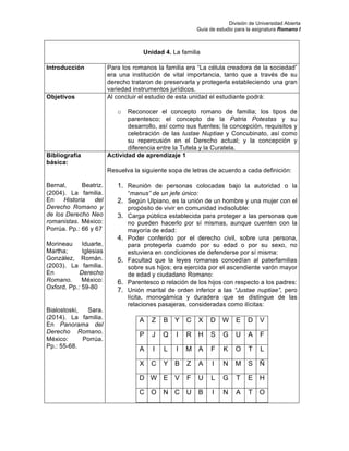 División de Universidad Abierta
Guía de estudio para la asignatura Romano I
Unidad 4. La familia
Introducción Para los romanos la familia era “La célula creadora de la sociedad”
era una institución de vital importancia, tanto que a través de su
derecho trataron de preservarla y protegerla estableciendo una gran
variedad instrumentos jurídicos.
Objetivos Al concluir el estudio de esta unidad el estudiante podrá:
o Reconocer el concepto romano de familia; los tipos de
parentesco; el concepto de la Patria Potestas y su
desarrollo, así como sus fuentes; la concepción, requisitos y
celebración de las Iustae Nuptiae y Concubinato, así como
su repercusión en el Derecho actual; y la concepción y
diferencia entre la Tutela y la Curatela.
Bibliografía
básica:
Bernal, Beatriz.
(2004). La familia.
En Historia del
Derecho Romano y
de los Derecho Neo
romanistas. México:
Porrúa. Pp.: 66 y 67
Morineau Iduarte,
Martha; Iglesias
González, Román.
(2003). La familia.
En Derecho
Romano. México:
Oxford. Pp.: 59-80
Bialostoski, Sara.
(2014). La familia.
En Panorama del
Derecho Romano.
México: Porrúa.
Pp.: 55-68.
Actividad de aprendizaje 1
Resuelva la siguiente sopa de letras de acuerdo a cada definición:
1. Reunión de personas colocadas bajo la autoridad o la
“manus” de un jefe único:
2. Según Ulpiano, es la unión de un hombre y una mujer con el
propósito de vivir en comunidad indisoluble:
3. Carga pública establecida para proteger a las personas que
no pueden hacerlo por sí mismas, aunque cuenten con la
mayoría de edad:
4. Poder conferido por el derecho civil, sobre una persona,
para protegerla cuando por su edad o por su sexo, no
estuviera en condiciones de defenderse por sí misma:
5. Facultad que la leyes romanas concedían al paterfamilias
sobre sus hijos; era ejercida por el ascendiente varón mayor
de edad y ciudadano Romano:
6. Parentesco o relación de los hijos con respecto a los padres:
7. Unión marital de orden inferior a las “Justae nuptiae”, pero
lícita, monogámica y duradera que se distingue de las
relaciones pasajeras, consideradas como ilícitas:
A Z B Y C X D W E D V
P J Q I R H S G U A F
A I L I M A F K O T L
X C Y B Z A I N M S Ñ
D W E V F U L G T E H
C O N C U B I N A T O
 