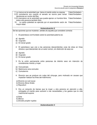 División de Universidad Abierta
Guía de estudio para la asignatura Romano I
7. La manus es la autoridad que tiene el marido sobre su esposa Falso/Verdadero
8. El contubernio era cuando el senado se reunía para tomar
decisiones en contra del Rey
Falso/Verdadero
9. El mancipium es la autoridad que puede ejercer un hombre libre
sobre otra persona también libre
Falso/Verdadero
10. La patria potestad es ejercida por el ascendiente varón de
mayor edad
Falso/Verdadero
Autoevaluación 2
De las opciones que se muestran, señale (X) aquella que considere correcta:
1. El parentesco civil fundado sobre la autoridad paterna es:
a) Agnatio
b) Cognatio
c) En tercer grado
2. El parentesco que une a las personas descendientes unas de otras en línea
directa o que descienden de un autor común, sin distinción de sexo es:
a) Agnatio
b) Cognatio
c) En tercer grado
3. Es la unión permanente entre personas de distinto sexo sin intención de
considerarse marido y mujer:
a) Concubinato
b) Matrimonio sine connubio
c) Contubernio
4. Divorcio que se produce sin culpa del cónyuge, pero motivado en causas que
impedían realizar los fines del matrimonio:
a) Divorcio ex iust causa
b) Divorcio Bona Gratia
c) Repudium
5. Era un conjunto de bienes que la mujer u otra persona en atención a ella,
entregaba al marido para subvenir a las necesidades y los gastos que la vida
matrimonial supone:
a) Dote
b) Manus
c) Donatio propter nuptias
Autoevaluación 3
 