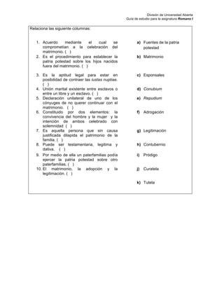 División de Universidad Abierta
Guía de estudio para la asignatura Romano I
Relaciona las siguiente columnas:
1. Acuerdo mediante el cual se
comprometían a la celebración del
matrimonio. ( )
a) Fuentes de la patria
potestad
2. Es el procedimiento para establecer la
patria potestad sobre los hijos nacidos
fuera del matrimonio. ( )
b) Matrimonio 	
  
3. Es la aptitud legal para estar en
posibilidad de contraer las iustas nuptiae.
( )
c) Esponsales
4. Unión marital existente entre esclavos o
entre un libre y un esclavo. ( )
d) Conubium
5. Declaración unilateral de uno de los
cónyuges de no querer continuar con el
matrimonio. ( )
e) Repudium
6. Constituido por dos elementos: la
convivencia del hombre y la mujer y la
intención de ambos celebrado con
solemnidad ( )
f) Adrogación
7. Es aquella persona que sin causa
justificada dilapida el patrimonio de la
familia. ( )
g) Legitimación
8. Puede ser testamentaria, legitima y
dativa. ( )
h) Contubernio 	
  
9. Por medio de ella un paterfamilias podía
ejercer la patria potestad sobre otro
paterfamilias. ( )
i) Pródigo
10. El matrimonio, la adopción y la
legitimación. ( )
j) Curatela
k) Tutela
 