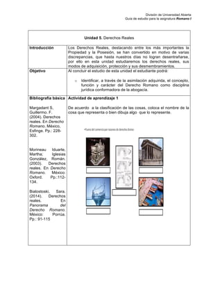 División de Universidad Abierta
Guía de estudio para la asignatura Romano I
Unidad 5. Derechos Reales
Introducción Los Derechos Reales, destacando entre los más importantes la
Propiedad y la Posesión, se han convertido en motivo de varias
discrepancias, que hasta nuestros días no logran desentrañarse,
por ello en esta unidad estudiaremos los derechos reales, sus
modos de adquisición, protección y sus desmembramientos.
Objetivo Al concluir el estudio de esta unidad el estudiante podrá:
o Identificar, a través de la asimilación adquirida, el concepto,
función y carácter del Derecho Romano como disciplina
jurídica conformadora de la abogacía.
Bibliografía básica
Margadant S,
Guillermo. F.
(2004). Derechos
reales. En Derecho
Romano. México,
Esfinge. Pp.: 228-
302.
Morineau Iduarte,
Martha; Iglesias
González, Román.
(2003). Derechos
reales. En Derecho
Romano. México:
Oxford. Pp.:112-
134.
Bialostoski, Sara.
(2014). Derechos
reales. En
Panorama del
Derecho Romano.
México: Porrúa.
Pp.: 91-115
Actividad de aprendizaje 1
De acuerdo a la clasificación de las cosas, coloca el nombre de la
cosa que representa o bien dibuja algo que lo represente.
 