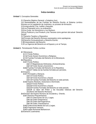 División de Universidad Abierta
Guía de estudio para la asignatura Romano I
Índice temático
Unidad 1. Conceptos Generales
1.1 Derecho Objetivo General: y Subjetivo (Ius).
1.2 Generalidades de las Fuentes de Derecho Escrito; el Sistema Jurídico
Romano en la Legislación de Justiniano, su proceso de formación.
1.3 Iurisprudentia, Fas, Iustitia y Aequitas.
1.4 Los Preacepta Iuris y su evaluación.
1.5 Ius Civile, Ius Honorarium y Ius Gentium.
1.6 Ius Publicum y Ius Privatum y los "favores como germen del actual Derecho
Social".
1.7 Derecho Taxativo y Dispositivo.
1.8 Principio del Derecho Romano expresados como apotegmas.
1.9 Derecho Consuetudinario y Derecho Escrito.
1.10 Interpretación del Derecho.
1.11 La Vigencia del Derecho en el Espacio y en el Tiempo.
Unidad 2. Periodización Político Jurídica
2.1 Monarquía.
2.1.1 Fondo Político.
2.1.2 Fondo Social, Económico y Religioso.
2.1.3 Fuentes Formales del Derecho en la Monarquía.
2.2 República.
2.2.1 Fondo Político.
2.2.1.1 Magistraturas Ordinarias y Extraordinarias.
2.2.1.2 Fondo Social y Económico.
2.2.2 Fuentes Formales del Derecho en la República.
2.2.2.1 Tablas de las fuentes formales por períodos.
2.3 Imperio.
2.3.1 Principado y Diarquía.
2.3.1.1 Fondo Político.
2.3.1.2 Fondo Económico y Social.
2.3.1.3 Fuentes Formales del Derecho en este periodo.
2.3.2 Imperio Absoluto, Autocracia o Dominado.
2.3.2.1 Fondo Político.
2.3.2.2 Fondo Económico y Social.
2.3.2.3 Fuentes Formales del Derecho en este periodo.
2.3.2.4 La labor del Pretor y las Escuelas Clásicas del Derecho
(Dualismo del Derecho Romano).
2.4 División del Imperio Romano de Occidente y Oriente.
2.4.1 Derecho Prejustinieaneo.
2.4.1.1 Colecciones de Ius y Leges.
2.4.1.2 Codex Gregorianus.
2.4.1.3 Codex Hermogenianus.
2.4.1.4 Codex Theodosianus.
2.4.2 Colecciones Mixtas de Iura y Leges.
2.4.3 Fragmenta Vaticana.
2.4.3 Leges Romanae Barbarorum.
2.5 Derecho Justinianeo.
 